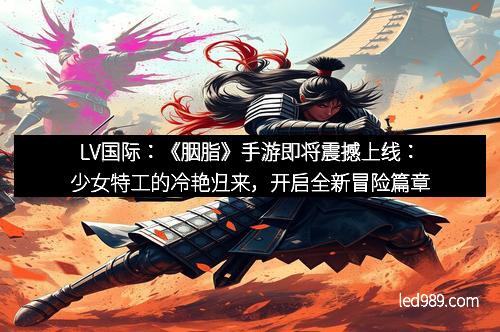LV国际：《胭脂》手游即将震撼上线：少女特工的冷艳归来，开启全新冒险篇章